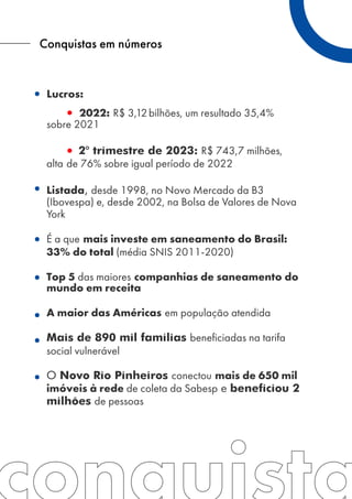 Conquistas em números
Lucros:
2022: R$ 3,12bilhões, um resultado 35,4%
sobre 2021
2º trimestre de 2023: R$ 743,7 milhões,
alta de 76% sobre igual período de 2022
Listada, desde 1998, no Novo Mercado da B3
(Ibovespa) e, desde 2002, na Bolsa de Valores de Nova
York
É a que mais investe em saneamento do Brasil:
33% do total (média SNIS 2011-2020)
Top 5 das maiores companhias de saneamento do
mundo em receita
A maior das Américas em população atendida
Mais de 890 mil famílias beneficiadas na tarifa
social vulnerável
O Novo Rio Pinheiros conectou mais de 650 mil
imóveis à rede de coleta da Sabesp e beneficiou 2
milhões de pessoas
 