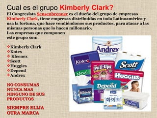 Cual es el grupo  Kimberly Clark? El Congresista   Sensenbrenner  es el dueño del grupo de empresas  Kimberly Clark , tiene empresas distribuidas en toda Latinoamérica y usa la fortuna, que hace vendiéndonos sus productos, para atacar a las mismas personas que lo hacen millonario. Las empresas que componen este grupo son: Kimberly Clark Kotex Kleenex Scott Huggies Depend Andrex NO CONSUMAS NUNCA MAS NINGUNO DE SUS PRODUCTOS SIEMPRE ELIJA OTRA MARCA 