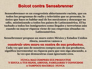 Boicot contra Sensebrenner Sensenbrenner es un congresista abiertamente racista, que en todos los programas de radio y televisión que se presenta, lo único que hace es hablar mal de los mexicanos y descargar su odio, minimizando a todos los países de Latinoamérica. El ha tachado a todos los inmigrantes como ilegales y terroristas aún cuando su mayor riqueza viene de sus empresas situadas en  Latinoamérica. Sensebrenner propuso un muro entre México y Estados Unidos Ahora, nosotros vamos a construir otro muro en contra de sus productos. Cada vez que uno de nosotros compra uno de sus productos, significa incrementar su riqueza para que nos siga atacando, a la vez que demuestras cuan ignorante eres. NUNCA MAS COMPRES SUS PRODUCTOS Y EDUCA A TUS HIJOS, AMIGOS, FAMILIARES Y CONOCIDOS A TAMPOCO HACERLO  NUNCA   