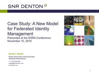 Case Study: A New Model
for Federated Identity
Management
Presented at the ESRA Conference
November 10, 2010



Randy V. Sabett
Partner and Co-Chair, Internet and Data
Protection Practice Group

T +1 202.408.6830
rsabett@snrdenton.com
snrdenton.com


                                          1
 