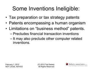 Some Inventions Ineligible: Tax preparation or tax strategy patents Patents encompassing a human organism Limitations on “business method” patents. Precludes financial transaction inventions It may also preclude other computer related inventions. February 1, 2012 NOT LEGAL ADVICE (C) 2012 Ted Sabety All Rights Reserved 