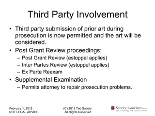 Third Party Involvement Third party submission of prior art during prosecution is now permitted and the art will be considered. Post Grant Review proceedings: Post Grant Review (estoppel applies) Inter Partes Review (estoppel applies) Ex Parte Reexam Supplemental Examination Permits attorney to repair prosecution problems. February 1, 2012 NOT LEGAL ADVICE (C) 2012 Ted Sabety All Rights Reserved 