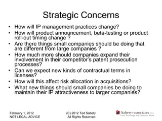 Strategic Concerns How will IP management practices change? How will product announcement, beta-testing or product roll-out timing change ? Are there things small companies should be doing that are different from large companies ? How much more should companies expand their involvement in their competitor’s patent prosecution processes? Can we expect new kinds of contractual terms in licenses? How will this affect risk allocation in acquisitions? What new things should small companies be doing to maintain their IP attractiveness to larger companies? February 1, 2012 NOT LEGAL ADVICE (C) 2012 Ted Sabety All Rights Reserved 