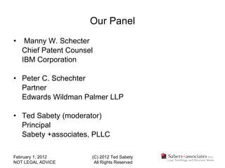 Our Panel Manny W. Schecter Chief Patent Counsel IBM Corporation Peter C. Schechter  Partner Edwards Wildman Palmer LLP Ted Sabety (moderator) Principal Sabety +associates, PLLC  February 1, 2012 NOT LEGAL ADVICE (C) 2012 Ted Sabety All Rights Reserved 
