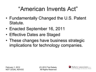 Fundamentally Changed the U.S. Patent Statute. Enacted September 16, 2011 Effective Dates are Staged These changes have business strategic implications for technology companies. “ American Invents Act” February 1, 2012 NOT LEGAL ADVICE (C) 2012 Ted Sabety All Rights Reserved 