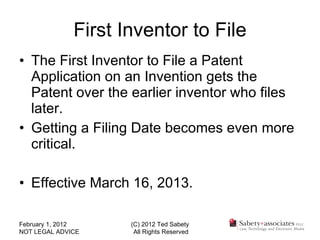 First Inventor to File The First Inventor to File a Patent Application on an Invention gets the Patent over the earlier inventor who files later. Getting a Filing Date becomes even more critical. Effective March 16, 2013. February 1, 2012 NOT LEGAL ADVICE (C) 2012 Ted Sabety All Rights Reserved 