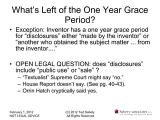 What’s Left of the One Year Grace Period? Exception: Inventor has a one year grace period for “disclosures” either “made by the inventor” or “another who obtained the subject matter ... from the inventor....” OPEN LEGAL QUESTION: does “disclosures” include “public use” or “sale” ? “ Textualist” Supreme Court might say “no.” House Report doesn’t say. (See pg. 40-43). Orrin Hatch cryptically said yes. February 1, 2012 NOT LEGAL ADVICE (C) 2012 Ted Sabety All Rights Reserved 