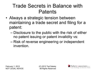Trade Secrets in Balance with Patents Always a strategic tension between maintaining a trade secret and filing for a patent: Disclosure to the public with the risk of either no patent issuing or patent invalidity vs: Risk of reverse engineering or independent invention. February 1, 2012 NOT LEGAL ADVICE (C) 2012 Ted Sabety All Rights Reserved 
