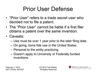 Prior User Defense “ Prior User” refers to a trade secret user who decided not to file a patent. The “Prior User” cannot be liable if a first filer obtains a patent over the same invention. Caveats: Use must be over 1 year prior to the later filing date. On going, bona fide use in the United States. Personal to the entity practicing. Doesn’t apply to University or Federally funded inventions. February 1, 2012 NOT LEGAL ADVICE (C) 2012 Ted Sabety All Rights Reserved 