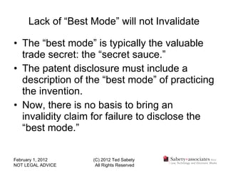 Lack of “Best Mode” will not Invalidate The “best mode” is typically the valuable trade secret: the “secret sauce.” The patent disclosure must include a description of the “best mode” of practicing the invention. Now, there is no basis to bring an invalidity claim for failure to disclose the “best mode.” February 1, 2012 NOT LEGAL ADVICE (C) 2012 Ted Sabety All Rights Reserved 