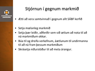 Stjórnun í gegnum markmið
• Ætti að vera samtvinnað í gegnum allt SÁBF kerfið
• Setja mælanleg markmið
• Setja þær leiðir, aðferðir sem við ætlum að nota til að
ná markmiðum okkar.
• Búa til og dreifa verkefnum, áætlunum til undirmanna
til að ná fram þessum markmiðum
• Skrásetja niðurstöður til að meta árangur.
 