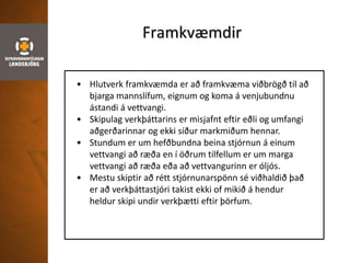Framkvæmdir
• Hlutverk framkvæmda er að framkvæma viðbrögð til að
bjarga mannslífum, eignum og koma á venjubundnu
ástandi á vettvangi.
• Skipulag verkþáttarins er misjafnt eftir eðli og umfangi
aðgerðarinnar og ekki síður markmiðum hennar.
• Stundum er um hefðbundna beina stjórnun á einum
vettvangi að ræða en í öðrum tilfellum er um marga
vettvangi að ræða eða að vettvangurinn er óljós.
• Mestu skiptir að rétt stjórnunarspönn sé viðhaldið það
er að verkþáttastjóri takist ekki of mikið á hendur
heldur skipi undir verkþætti eftir þörfum.
 