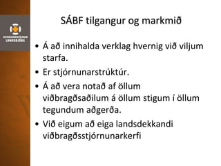 SÁBF tilgangur og markmið
• Á að innihalda verklag hvernig við viljum
starfa.
• Er stjórnunarstrúktúr.
• Á að vera notað af öllum
viðbragðsaðilum á öllum stigum í öllum
tegundum aðgerða.
• Við eigum að eiga landsdekkandi
viðbragðsstjórnunarkerfi
 