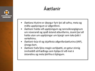 Áætlanir
• Áætlana hlutinn er ábyrgur fyrir því að safna, meta og
miðla upplýsingum úr aðgerðinni.
• Áætlanir halda við upplýsingum og rannsóknargögnum
um núverandi og spáð ástand atburðarins, ásamt því að
halda utan um upplýsingar um bjargir sem taka þátt í
verkefninu.
• Áætlanir búa til og skjalfesta aðgerðaráætlunina (IAP),
útvega kort.
• Áætlanir hafa fjóra megin verkþætti, en getur einnig
innihaldið sérfræðinga sem hjálpa til við mat á
ástandinu og meta þörfina á björgum.
 