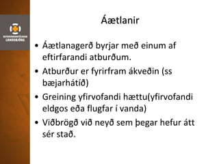 Áætlanir
• Áætlanagerð byrjar með einum af
eftirfarandi atburðum.
• Atburður er fyrirfram ákveðin (ss
bæjarhátíð)
• Greining yfirvofandi hættu(yfirvofandi
eldgos eða flugfar í vanda)
• Viðbrögð við neyð sem þegar hefur átt
sér stað.
 