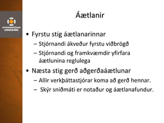 Áætlanir
• Fyrstu stig áætlanarinnar
– Stjórnandi ákveður fyrstu viðbrögð
– Stjórnandi og framkvæmdir yfirfara
áætlunina reglulega
• Næsta stig gerð aðgerðaáætlunar
– Allir verkþáttastjórar koma að gerð hennar.
– Skýr sniðmáti er notaður og áætlanafundur.
 