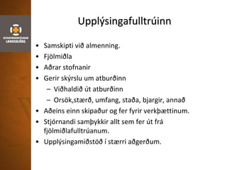 Upplýsingafulltrúinn
• Samskipti við almenning.
• Fjölmiðla
• Aðrar stofnanir
• Gerir skýrslu um atburðinn
– Viðhaldið út atburðinn
– Orsök,stærð, umfang, staða, bjargir, annað
• Aðeins einn skipaður og fer fyrir verkþættinum.
• Stjórnandi samþykkir allt sem fer út frá
fjölmiðlafulltrúanum.
• Upplýsingamiðstöð í stærri aðgerðum.
 