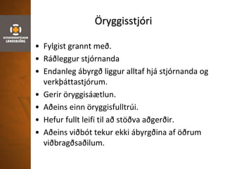 Öryggisstjóri
• Fylgist grannt með.
• Ráðleggur stjórnanda
• Endanleg ábyrgð liggur alltaf hjá stjórnanda og
verkþáttastjórum.
• Gerir öryggisáætlun.
• Aðeins einn öryggisfulltrúi.
• Hefur fullt leifi til að stöðva aðgerðir.
• Aðeins viðbót tekur ekki ábyrgðina af öðrum
viðbragðsaðilum.
 
