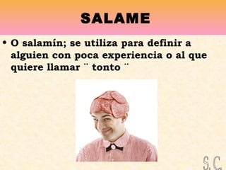 SALAME
• O salamín; se utiliza para definir a
alguien con poca experiencia o al que
quiere llamar ¨ tonto ¨
 