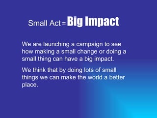 Small Act   =   Big Impact We are launching a campaign to see how making a small change or doing a small thing can have a big impact. We think that by doing lots of small things we can make the world a better place. 