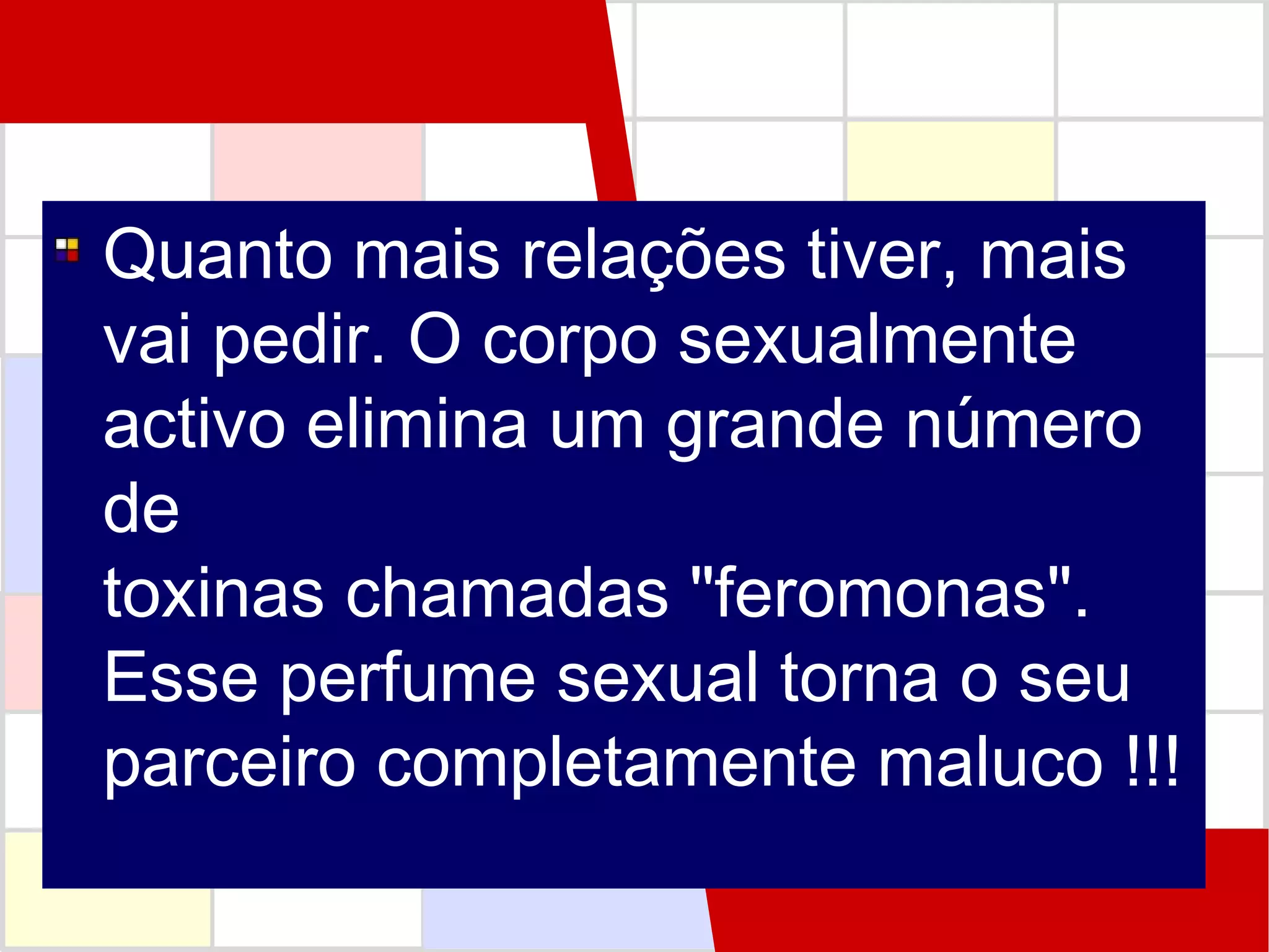 Quanto mais relações tiver, mais
vai pedir. O corpo sexualmente
activo elimina um grande número
de
toxinas chamadas "feromonas".
Esse perfume sexual torna o seu
parceiro completamente maluco !!!

 