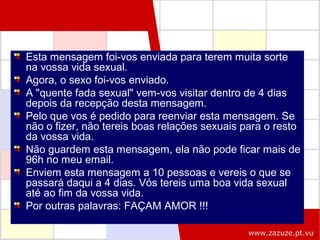Esta mensagem foi-vos enviada para terem muita sorte
na vossa vida sexual.
Agora, o sexo foi-vos enviado.
A "quente fada sexual" vem-vos visitar dentro de 4 dias
depois da recepção desta mensagem.
Pelo que vos é pedido para reenviar esta mensagem. Se
não o fizer, não tereis boas relações sexuais para o resto
da vossa vida.
Não guardem esta mensagem, ela não pode ficar mais de
96h no meu email.
Enviem esta mensagem a 10 pessoas e vereis o que se
passará daqui a 4 dias. Vós tereis uma boa vida sexual
até ao fim da vossa vida.
Por outras palavras: FAÇAM AMOR !!!
www.zazuze.pt.vu

 