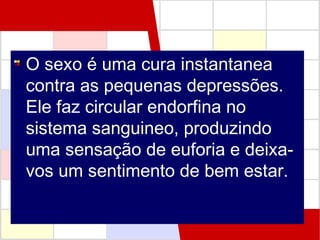 O sexo é uma cura instantanea
contra as pequenas depressões.
Ele faz circular endorfina no
sistema sanguineo, produzindo
uma sensação de euforia e deixavos um sentimento de bem estar.

 