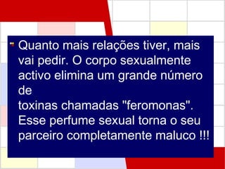 Quanto mais relações tiver, mais
vai pedir. O corpo sexualmente
activo elimina um grande número
de
toxinas chamadas "feromonas".
Esse perfume sexual torna o seu
parceiro completamente maluco !!!

 