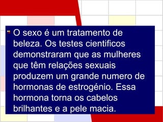 O sexo é um tratamento de
beleza. Os testes cientificos
demonstraram que as mulheres
que têm relações sexuais
produzem um grande numero de
hormonas de estrogénio. Essa
hormona torna os cabelos
brilhantes e a pele macia.

 