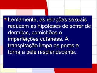 Lentamente, as relações sexuais
reduzem as hipoteses de sofrer de
dermitas, comichões e
imperfeições cutaneas. A
transpiração limpa os poros e
torna a pele resplandecente.

 