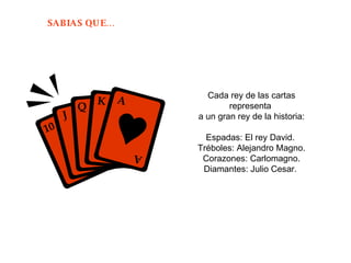 Cada rey de las cartas representa  a un gran rey de la historia: Espadas: El rey David.  Tréboles: Alejandro Magno. Corazones: Carlomagno. Diamantes: Julio Cesar.  