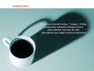 Si gritaras durante 8 años, 7 meses y 6 días,  producirías suficiente energía sonora  para calentar una taza de café.  (¡No parece que valga la pena el esfuerzo!). 