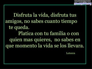Disfruta la vida, disfruta tus amigos, no sabes cuanto tiempo  te queda.  Platica con tu familia o con quien mas quieres,  no sabes en que momento la vida se los llevara. Letoren   