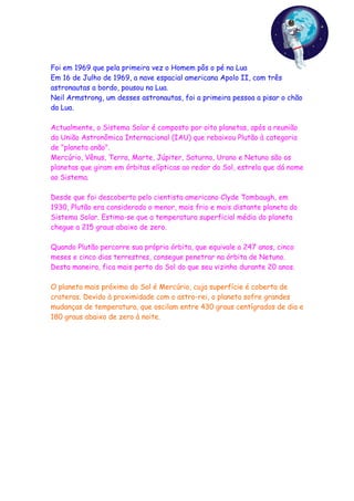 Foi em 1969 que pela primeira vez o Homem pôs o pé na Lua
Em 16 de Julho de 1969, a nave espacial americana Apolo II, com três
astronautas a bordo, pousou na Lua.
Neil Armstrong, um desses astronautas, foi a primeira pessoa a pisar o chão
da Lua.

Actualmente, o Sistema Solar é composto por oito planetas, após a reunião
da União Astronômica Internacional (IAU) que rebaixou Plutão à categoria
de "planeta anão".
Mercúrio, Vênus, Terra, Marte, Júpiter, Saturno, Urano e Netuno são os
planetas que giram em órbitas elípticas ao redor do Sol, estrela que dá nome
ao Sistema.

Desde que foi descoberto pelo cientista americano Clyde Tombaugh, em
1930, Plutão era considerado o menor, mais frio e mais distante planeta do
Sistema Solar. Estima-se que a temperatura superficial média do planeta
chegue a 215 graus abaixo de zero.

Quando Plutão percorre sua própria órbita, que equivale a 247 anos, cinco
meses e cinco dias terrestres, consegue penetrar na órbita de Netuno.
Desta maneira, fica mais perto do Sol do que seu vizinho durante 20 anos.

O planeta mais próximo do Sol é Mercúrio, cuja superfície é coberta de
crateras. Devido à proximidade com o astro-rei, o planeta sofre grandes
mudanças de temperatura, que oscilam entre 430 graus centígrados de dia e
180 graus abaixo de zero à noite.
 