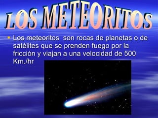 Los meteoritos  son rocas de planetas o de satélites que se prenden fuego por la fricción y viajan a una velocidad de 500 Km./hr LOS METEORITOS 