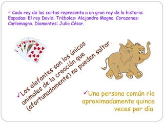 Cada rey de las cartas representa a un gran rey de la historia:  Espadas: El rey David. Tréboles: Alejandro Magno. Corazones: Carlomagno. Diamantes: Julio César.  Los elefantes son los únicos animales de la creación que (afortunadamente) no pueden saltar .  Una persona común ríe aproximadamente quince veces por día   