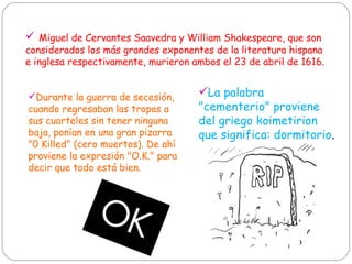 Miguel de Cervantes Saavedra y William Shakespeare, que son considerados los más grandes exponentes de la literatura hispana e inglesa respectivamente, murieron ambos el 23 de abril de 1616.  La palabra "cementerio" proviene del griego koimetirion que significa: dormitorio .  Durante la guerra de secesión, cuando regresaban las tropas a sus cuarteles sin tener ninguna baja, ponían en una gran pizarra "0 Killed" (cero muertos). De ahí proviene la expresión "O.K." para decir que todo está bien.  