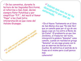 En los conventos, durante la lectura de las Sagradas Escrituras, al referirse a San José, decían siempre Pater Putatibus y por simplificar "P.P.". Así nació el llamar "Pepe" a los José [otra interpretación es que viene del italiano Giuseppe.  En el Nuevo Testamento en el libro de San Mateo dice que "Es más fácil que un camello pase por el ojo de una aguja a que un rico entre al Reino de los Cielos". El problemita es que San Jerónimo, el traductor del texto, interpretó la palabra "Kamelos" como camello, cuando en realidad en griego "Kamelos" es una soga gruesa con la que se amarran los barcos a los muelles. En definitiva el sentido de la frase es el mismo pero ¿cuál parece más coherente?  El  cada vez que estornudas tu corazón se detiene por una milésima de segundo.  Sabias que aun no se ha descubierto por que se estornuda.  