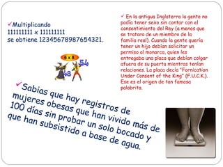 Sabias que hay registros de mujeres obesas que han vivido más de 100 días sin probar un solo bocado y que han subsistido a base de agua.  Multiplicando  111111111 x 111111111  se obtiene 12345678987654321.  En la antigua Inglaterra la gente no podía tener sexo sin contar con el consentimiento del Rey (a menos que se tratara de un miembro de la familia real). Cuando la gente quería tener un hijo debían solicitar un permiso al monarca, quien les entregaba una placa que debían colgar afuera de su puerta mientras tenían relaciones.  La placa decía "Fornication Under Consent of the King" (F.U.C.K.).  Ese es el origen de tan famosa palabrita.  