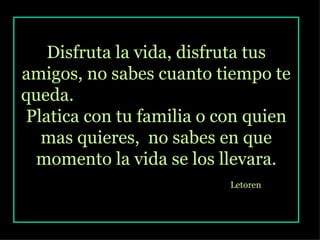 Disfruta la vida, disfruta tus amigos, no sabes cuanto tiempo te queda.  Platica con tu familia o con quien mas quieres,  no sabes en que momento la vida se los llevara. Letoren   