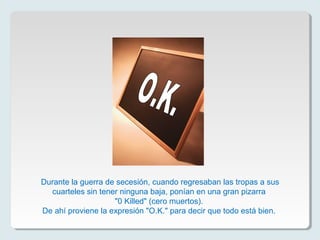 Durante la guerra de secesión, cuando regresaban las tropas a sus
cuarteles sin tener ninguna baja, ponían en una gran pizarra
"0 Killed" (cero muertos).
De ahí proviene la expresión "O.K." para decir que todo está bien.
 