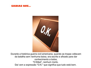 SABIAS QUE…
Durante a histórica guerra civil americana, quando as tropas voltavam
da batalha sem nenhuma baixa, era escrito e afixado para dar
conhecimento a todos,
"0 Killed“, nenhum morto.
Daí vem a expressão "O.K." que significa que tudo está bem.
 