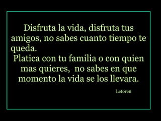 Disfruta la vida, disfruta tus amigos, no sabes cuanto tiempo te queda.  Platica con tu familia o con quien mas quieres,  no sabes en que momento la vida se los llevara. Letoren   