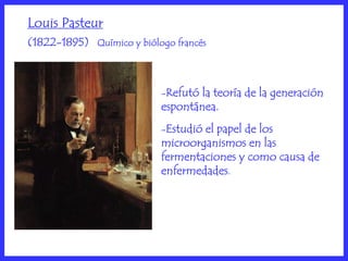 Louis Pasteur
(1822-1895) Químico y biólogo francés



                           -Refutó la teoría de la generación
                           espontánea.
                           -Estudióel papel de los
                           microorganismos en las
                           fermentaciones y como causa de
                           enfermedades.
 