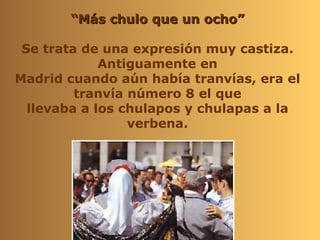 “Más chulo que un ocho”

 Se trata de una expresión muy castiza.
             Antiguamente en
Madrid cuando aún había tranvías, era el
         tranvía número 8 el que
  llevaba a los chulapos y chulapas a la
                 verbena.
 