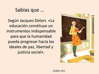 Sabias que …
Según Jacques Delors «La
educación constituye un
instrumentos indispensable
para que la humanidad
pueda progresar hacia los
ideales de paz, libertad y
justicia social».
CURSO: SFO
 