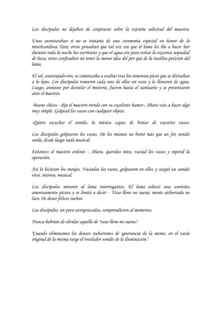 Los discípulos no dejaban de conjeturar sobre la extraña solicitud del maestro.

Unos aventuraban si no se trataría de una ceremonia especial en honor de la
misericordiosa Tara; otros pensaban que tal vez era que el lama les iba a hacer leer
durante toda la noche las escrituras y que el agua era para evitar la excesiva sequedad
de boca; otros confesaban no tener la menor idea del por qué de la insólita petición del
lama.

El sol, anaranjado-oro, se comenzaba a ocultar tras los inmensos picos que se divisaban
a lo lejos. Los discípulos tomaron cada uno de ellos un vaso y lo llenaron de agua.
Luego, ansiosos por desvelar el misterio, fueron hasta el santuario y se presentaron
ante el maestro.

-Bueno chicos - dijo el maestro riendo con su excelente humor-. Ahora vais a hacer algo
muy simple. Golpead los vasos con cualquier objeto.

-Quiero escuchar el sonido, la música capaz de brotar de vuestros vasos.

Los discípulos golpearon los vasos. De los mismos no brotó más que un feo sonido
sordo, desde luego nada musical.

Entonces el maestro ordenó: - Ahora, queridos míos, vaciad los vasos y repetid la
operación.

Así lo hicieron los monjes. Vaciados los vasos, golpearon en ellos y surgió un sonido
vivo, intenso, musical.

Los discípulos miraron al lama interrogantes. El lama esbozó una sonrisita
amorosamente pícara y se limitó a decir: - Vaso lleno no suena; mente atiborrada no
luce. Os deseo felices sueños.

Los discípulos, un poco avergonzados, comprendieron al momento.

Nunca habrían de olvidar aquello de "vaso lleno no suena".

"Cuando eliminamos los densos nubarrones de ignorancia de la mente, en el vacío
original de la misma surge el revelador sonido de la iluminación."
 