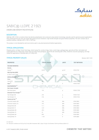 Revision 20211203
SABIC® LLDPE 219ZJ
LINEAR LOW DENSITY POLYETHYLENE
DESCRIPTION
SABIC® LLDPE 219ZJ is a butene linear low density polyethylene resin produced using solution technology, typically used for general purpose applications.
Films produced from this resin are tough with good puncture resistance, high tensile strength and good hottack properties. The resin contains slip or
antiblock additive. SABIC® LLDPE 219ZJ is TNPP free.
This product is not intended for and must not be used in any pharmaceutical/medical applications.
TYPICAL APPLICATIONS
Shipping sacks, ice bags, frozen food bags, stretch wrap film, produce bags, liners, carrier bags, garbage bags, agricultural films, laminated and
coextruded films for meat wrap, frozen food and other food packaging, shrink film (for blending with LDPE), industrial consumer packaging, and high
clarity film applications if blended with (10~20%) LDPE.
TYPICAL PROPERTY VALUES
PROPERTIES TYPICAL VALUES UNITS TEST METHODS
POLYMER PROPERTIES
Density
Density 0.918 g/cm³ ASTM D792
Melt Flow Rate (MFR)
at 190 °C and 2.16 kg 2.0 g/10 min ASTM D1238
OPTICAL PROPERTIES
Gloss
Gloss (45°) 50 - ASTM D2457
Haze 13 % ASTM D1003
FILM PROPERTIES
Dart Impact Strength
Dart Drop Impact 144 g ASTM D1709
Elmendorf Tear Strength
Tear Strength, MD 220 g ASTM D1922
Tear Strength, TD 318 g ASTM D1922
Tensile test film
2% secant modulus, MD 150 MPa ASTM D882
2% secant modulus, TD 145 MPa ASTM D882
Stress @ Yield, MD 11.1 MPa ASTM D882
Stress @ Yield, TD 12.9 MPa ASTM D882
Stress @ Break, MD 29.5 MPa ASTM D882
Stress @ Break, TD 22 MPa ASTM D882
Strain @ Break, MD 950 % ASTM D882
Strain @ Break, TD 1130 % ASTM D882
(1) Base resin
(2) Fabrication Conditions are: Die Gap 70(1.8 mm), Melt Temperatire 206C, output: 55 kg/hr, Die Diameter: 203mm and Blow-up Ratio:2.5:1
PROCESSING CONDITIONS
Typical processing conditions for 219ZJ are: Melt temperature: 195 - 215°C, Blow up ratio: 2.0 - 3.0
STORAGE AND HANDLING
Polyethylene resin should be stored in a manner to prevent a direct exposure to sunlight and/or heat. The storage area should also be dry and preferably
(1)
(2)
(2)
(2)
(2)
(2)
© 2021 Copyright by SABIC. All rights reserved
 