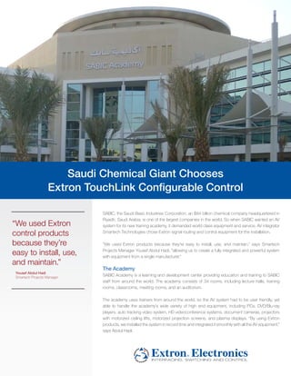 Saudi Chemical Giant Chooses
                    Extron TouchLink Configurable Control

                              SABIC, the Saudi Basic Industries Corporation, an $84 billion chemical company headquartered in
                              Riyadh, Saudi Arabia, is one of the largest companies in the world. So when SABIC wanted an AV
“We used Extron               system for its new training academy, it demanded world class equipment and service. AV integrator
control products              Smartech Technologies chose Extron signal routing and control equipment for the installation.

because they’re               “We used Extron products because they’re easy to install, use, and maintain,” says Smartech

easy to install, use,         Projects Manager Yousef Abdul Hadi, “allowing us to create a fully integrated and powerful system
                              with equipment from a single manufacturer.”
and maintain.”
                              The Academy
 Yousef Abdul Hadi
 Smartech Projects Manager
                              SABIC Academy is a learning and development center providing education and training to SABIC
                              staff from around the world. The academy consists of 34 rooms, including lecture halls, training
                              rooms, classrooms, meeting rooms, and an auditorium.

                              The academy uses trainers from around the world, so the AV system had to be user friendly, yet
                              able to handle the academy’s wide variety of high end equipment, including PCs, DVD/Blu-ray
                              players, auto tracking video system, HD videoconference systems, document cameras, projectors
                              with motorized ceiling lifts, motorized projection screens, and plasma displays. “By using Extron
                              products, we installed the system in record time and integrated it smoothly with all the AV equipment,”
                              says Abdul Hadi.
 