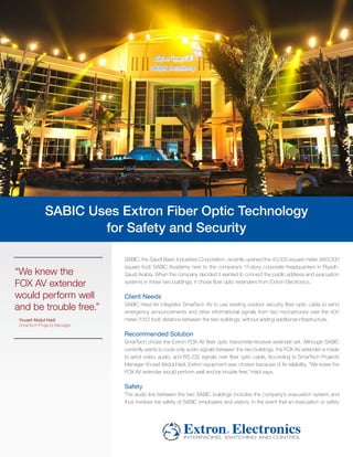 SABIC Uses Extron Fiber Optic Technology
                     for Safety and Security

                             SABIC, the Saudi Basic Industries Corporation, recently opened the 43,000 square meter (463,000
                             square foot) SABIC Academy next to the company’s 17-story corporate headquarters in Riyadh,
“We knew the                 Saudi Arabia. When the company decided it wanted to connect the public address and evacuation
FOX AV extender              systems in these two buildings, it chose fiber optic extenders from Extron Electronics.

would perform well           Client Needs
and be trouble free.”        SABIC hired AV integrator SmarTech AV to use existing outdoor security fiber optic cable to send
                             emergency announcements and other informational signals from two microphones over the 400
 Yousef Abdul Hadi           meter (1312 foot) distance between the two buildings, without adding additional infrastructure.
 SmarTech Projects Manager

                             Recommended Solution
                             SmarTech chose the Extron FOX AV fiber optic transmitter-receiver extender set. Although SABIC
                             currently wants to route only audio signals between the two buildings, the FOX AV extender is made
                             to send video, audio, and RS-232 signals over fiber optic cable. According to SmarTech Projects
                             Manager Yousef Abdul Hadi, Extron equipment was chosen because of its reliability. “We knew the
                             FOX AV extender would perform well and be trouble free,” Hadi says.

                             Safety
                             The audio link between the two SABIC buildings includes the company’s evacuation system and
                             thus involves the safety of SABIC employees and visitors. In the event that an evacuation or safety
 